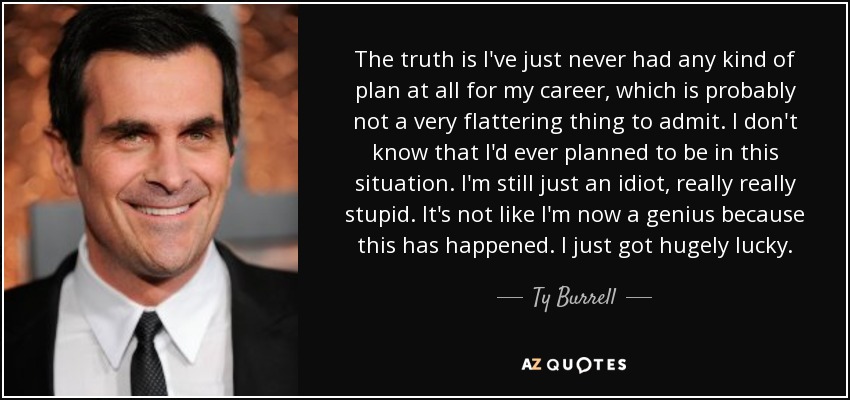 The truth is I've just never had any kind of plan at all for my career, which is probably not a very flattering thing to admit. I don't know that I'd ever planned to be in this situation. I'm still just an idiot, really really stupid. It's not like I'm now a genius because this has happened. I just got hugely lucky. - Ty Burrell