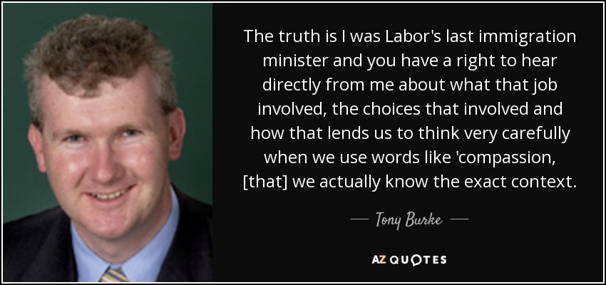 The truth is I was Labor's last immigration minister and you have a right to hear directly from me about what that job involved, the choices that involved and how that lends us to think very carefully when we use words like 'compassion, [that] we actually know the exact context. - Tony Burke
