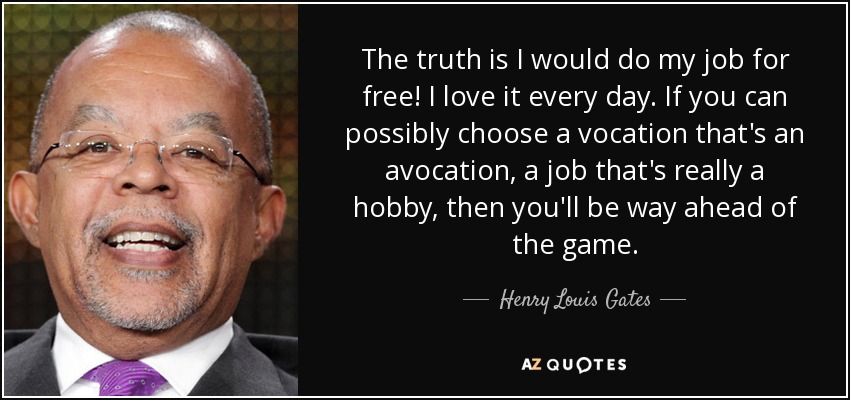 The truth is I would do my job for free! I love it every day. If you can possibly choose a vocation that's an avocation, a job that's really a hobby, then you'll be way ahead of the game. - Henry Louis Gates