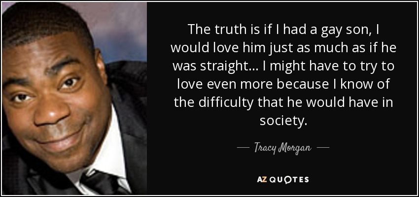 The truth is if I had a gay son, I would love him just as much as if he was straight… I might have to try to love even more because I know of the difficulty that he would have in society. - Tracy Morgan