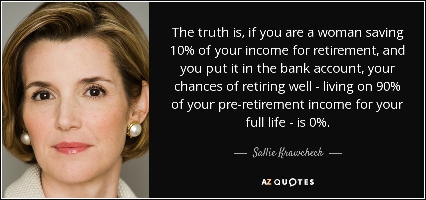 The truth is, if you are a woman saving 10% of your income for retirement, and you put it in the bank account, your chances of retiring well - living on 90% of your pre-retirement income for your full life - is 0%. - Sallie Krawcheck
