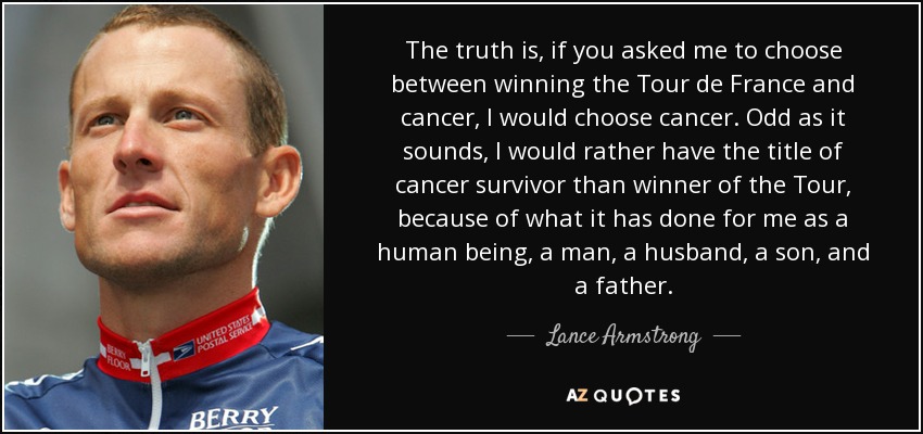 The truth is, if you asked me to choose between winning the Tour de France and cancer, I would choose cancer. Odd as it sounds, I would rather have the title of cancer survivor than winner of the Tour, because of what it has done for me as a human being, a man, a husband, a son, and a father. - Lance Armstrong