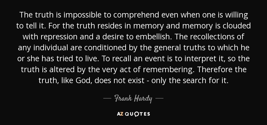 The truth is impossible to comprehend even when one is willing to tell it. For the truth resides in memory and memory is clouded with repression and a desire to embellish. The recollections of any individual are conditioned by the general truths to which he or she has tried to live. To recall an event is to interpret it, so the truth is altered by the very act of remembering. Therefore the truth, like God, does not exist - only the search for it. - Frank Hardy