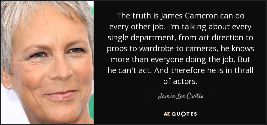 The truth is James Cameron can do every other job. I'm talking about every single department, from art direction to props to wardrobe to cameras, he knows more than everyone doing the job. But he can't act. And therefore he is in thrall of actors. - Jamie Lee Curtis