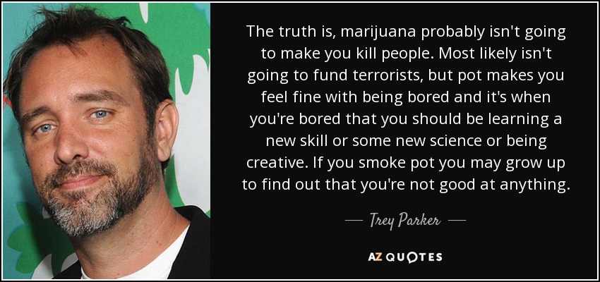 The truth is, marijuana probably isn't going to make you kill people. Most likely isn't going to fund terrorists, but pot makes you feel fine with being bored and it's when you're bored that you should be learning a new skill or some new science or being creative. If you smoke pot you may grow up to find out that you're not good at anything. - Trey Parker