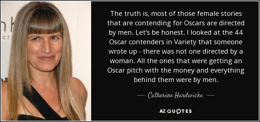 The truth is, most of those female stories that are contending for Oscars are directed by men. Let's be honest. I looked at the 44 Oscar contenders in Variety that someone wrote up - there was not one directed by a woman. All the ones that were getting an Oscar pitch with the money and everything behind them were by men. - Catherine Hardwicke