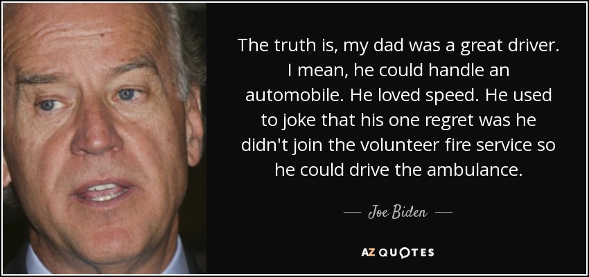 The truth is, my dad was a great driver. I mean, he could handle an automobile. He loved speed. He used to joke that his one regret was he didn't join the volunteer fire service so he could drive the ambulance. - Joe Biden