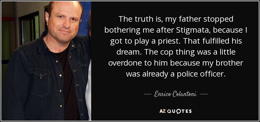 The truth is, my father stopped bothering me after Stigmata, because I got to play a priest. That fulfilled his dream. The cop thing was a little overdone to him because my brother was already a police officer. - Enrico Colantoni