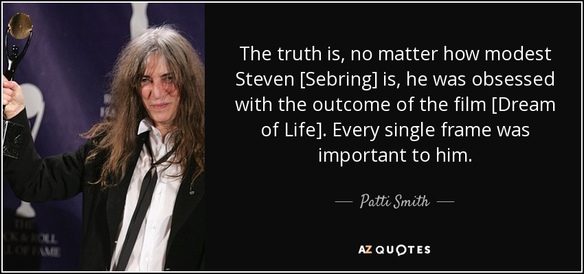 The truth is, no matter how modest Steven [Sebring] is, he was obsessed with the outcome of the film [Dream of Life]. Every single frame was important to him. - Patti Smith