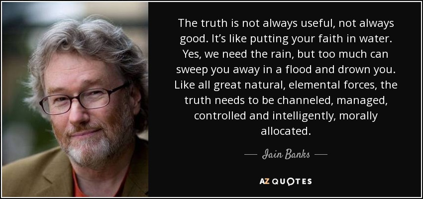 The truth is not always useful, not always good. It’s like putting your faith in water. Yes, we need the rain, but too much can sweep you away in a flood and drown you. Like all great natural, elemental forces, the truth needs to be channeled, managed, controlled and intelligently, morally allocated. - Iain Banks