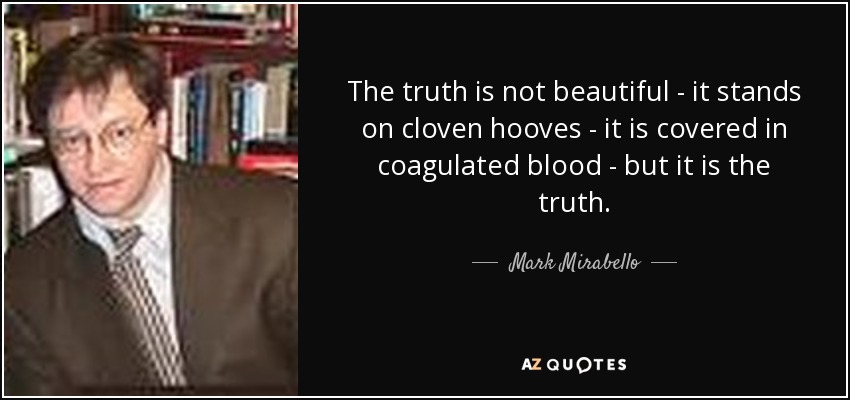 The truth is not beautiful - it stands on cloven hooves - it is covered in coagulated blood - but it is the truth. - Mark Mirabello