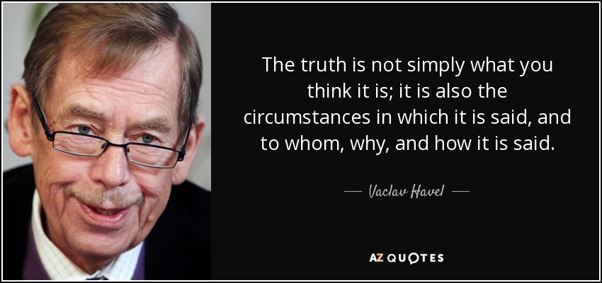 The truth is not simply what you think it is; it is also the circumstances in which it is said, and to whom, why, and how it is said. - Vaclav Havel