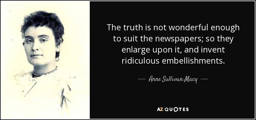 The truth is not wonderful enough to suit the newspapers; so they enlarge upon it, and invent ridiculous embellishments. - Anne Sullivan Macy