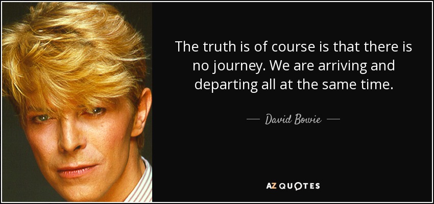 The truth is of course is that there is no journey. We are arriving and departing all at the same time. - David Bowie