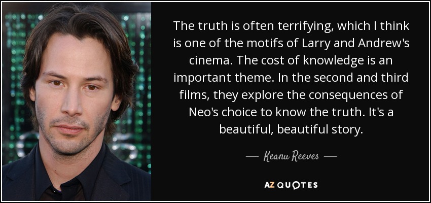 The truth is often terrifying, which I think is one of the motifs of Larry and Andrew's cinema. The cost of knowledge is an important theme. In the second and third films, they explore the consequences of Neo's choice to know the truth. It's a beautiful, beautiful story. - Keanu Reeves