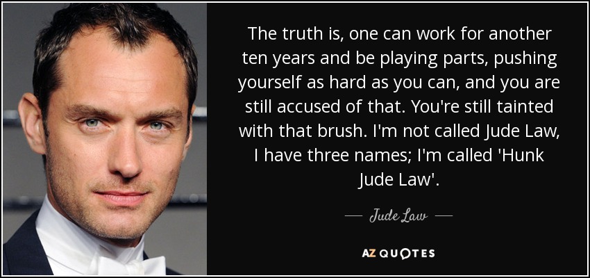 The truth is, one can work for another ten years and be playing parts, pushing yourself as hard as you can, and you are still accused of that. You're still tainted with that brush. I'm not called Jude Law, I have three names; I'm called 'Hunk Jude Law'. - Jude Law