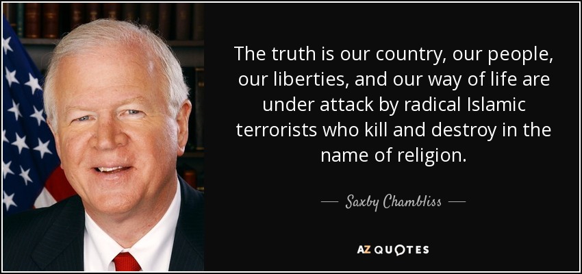 The truth is our country, our people, our liberties, and our way of life are under attack by radical Islamic terrorists who kill and destroy in the name of religion. - Saxby Chambliss