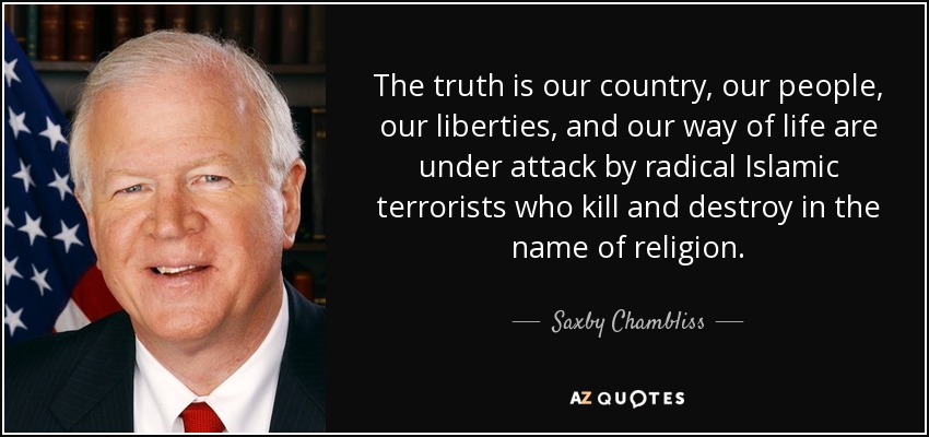 The truth is our country, our people, our liberties, and our way of life are under attack by radical Islamic terrorists who kill and destroy in the name of religion. - Saxby Chambliss
