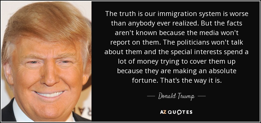 The truth is our immigration system is worse than anybody ever realized. But the facts aren't known because the media won't report on them. The politicians won't talk about them and the special interests spend a lot of money trying to cover them up because they are making an absolute fortune. That's the way it is. - Donald Trump