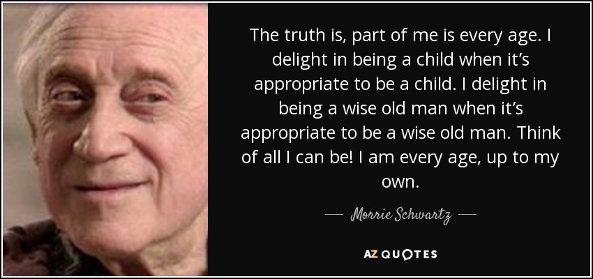 The truth is, part of me is every age. I delight in being a child when it’s appropriate to be a child. I delight in being a wise old man when it’s appropriate to be a wise old man. Think of all I can be! I am every age, up to my own. - Morrie Schwartz
