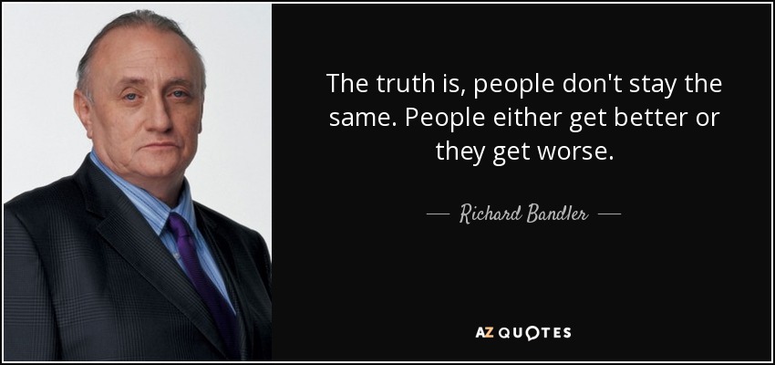 The truth is, people don't stay the same. People either get better or they get worse. - Richard Bandler