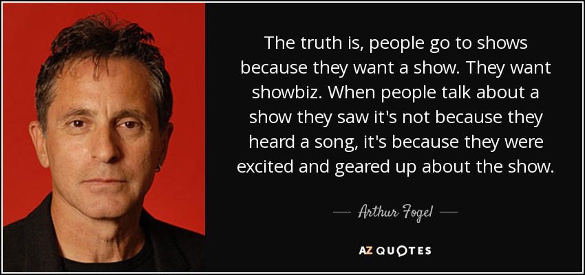 The truth is, people go to shows because they want a show. They want showbiz. When people talk about a show they saw it's not because they heard a song, it's because they were excited and geared up about the show. - Arthur Fogel