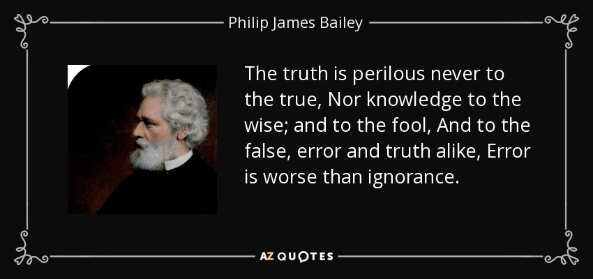 The truth is perilous never to the true, Nor knowledge to the wise; and to the fool, And to the false, error and truth alike, Error is worse than ignorance. - Philip James Bailey
