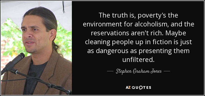 The truth is, poverty's the environment for alcoholism, and the reservations aren't rich. Maybe cleaning people up in fiction is just as dangerous as presenting them unfiltered. - Stephen Graham Jones