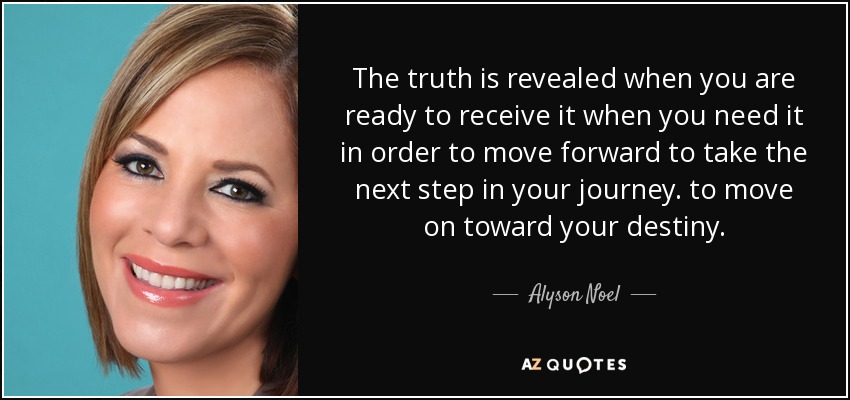 The truth is revealed when you are ready to receive it when you need it in order to move forward to take the next step in your journey. to move on toward your destiny. - Alyson Noel