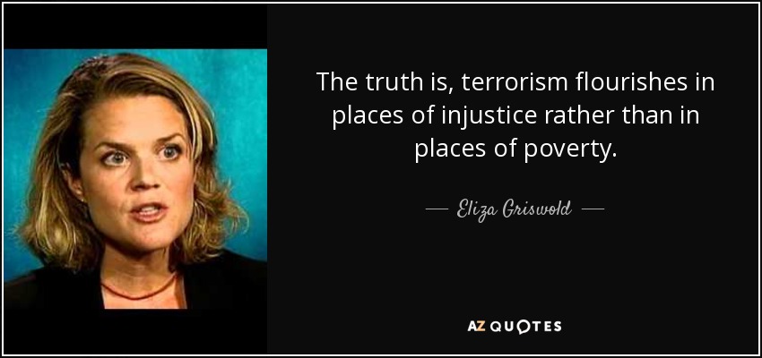The truth is, terrorism flourishes in places of injustice rather than in places of poverty. - Eliza Griswold