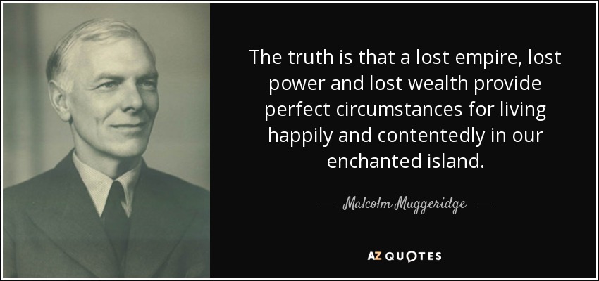 The truth is that a lost empire, lost power and lost wealth provide perfect circumstances for living happily and contentedly in our enchanted island. - Malcolm Muggeridge