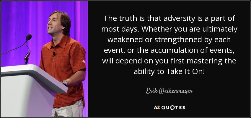 The truth is that adversity is a part of most days. Whether you are ultimately weakened or strengthened by each event, or the accumulation of events, will depend on you first mastering the ability to Take It On! - Erik Weihenmayer