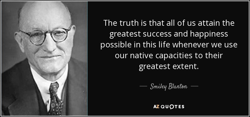 The truth is that all of us attain the greatest success and happiness possible in this life whenever we use our native capacities to their greatest extent. - Smiley Blanton