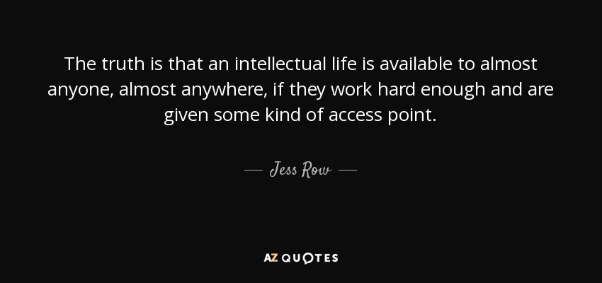 The truth is that an intellectual life is available to almost anyone, almost anywhere, if they work hard enough and are given some kind of access point. - Jess Row