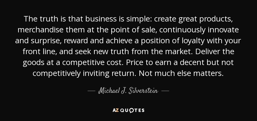 The truth is that business is simple: create great products, merchandise them at the point of sale, continuously innovate and surprise, reward and achieve a position of loyalty with your front line, and seek new truth from the market. Deliver the goods at a competitive cost. Price to earn a decent but not competitively inviting return. Not much else matters. - Michael J. Silverstein