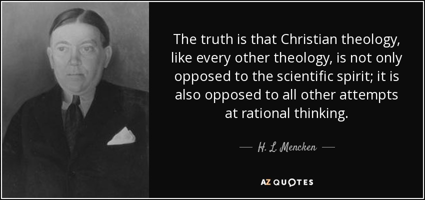The truth is that Christian theology, like every other theology, is not only opposed to the scientific spirit; it is also opposed to all other attempts at rational thinking. - H. L. Mencken