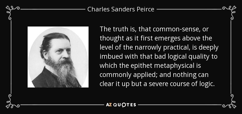 The truth is, that common-sense, or thought as it first emerges above the level of the narrowly practical, is deeply imbued with that bad logical quality to which the epithet metaphysical is commonly applied; and nothing can clear it up but a severe course of logic. - Charles Sanders Peirce