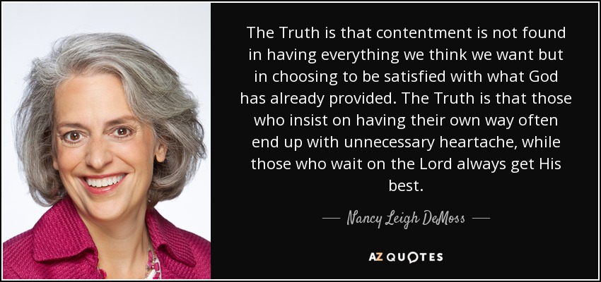 The Truth is that contentment is not found in having everything we think we want but in choosing to be satisfied with what God has already provided. The Truth is that those who insist on having their own way often end up with unnecessary heartache, while those who wait on the Lord always get His best. - Nancy Leigh DeMoss