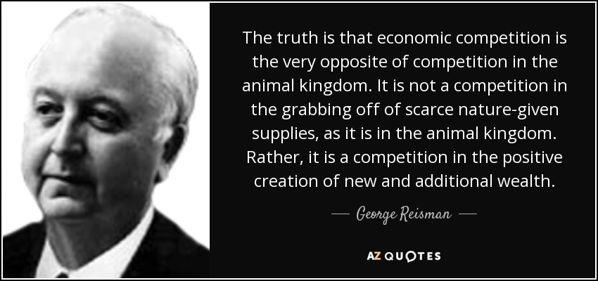 The truth is that economic competition is the very opposite of competition in the animal kingdom. It is not a competition in the grabbing off of scarce nature-given supplies, as it is in the animal kingdom. Rather, it is a competition in the positive creation of new and additional wealth. - George Reisman