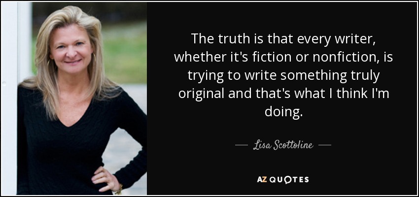 The truth is that every writer, whether it's fiction or nonfiction, is trying to write something truly original and that's what I think I'm doing. - Lisa Scottoline