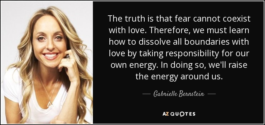 The truth is that fear cannot coexist with love. Therefore, we must learn how to dissolve all boundaries with love by taking responsibility for our own energy. In doing so, we'll raise the energy around us. - Gabrielle Bernstein