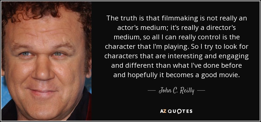 The truth is that filmmaking is not really an actor's medium; it's really a director's medium, so all I can really control is the character that I'm playing. So I try to look for characters that are interesting and engaging and different than what I've done before and hopefully it becomes a good movie. - John C. Reilly