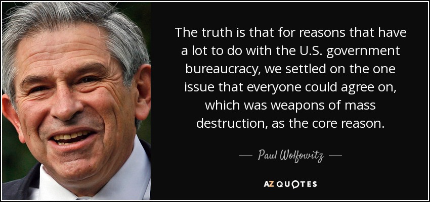 The truth is that for reasons that have a lot to do with the U.S. government bureaucracy, we settled on the one issue that everyone could agree on, which was weapons of mass destruction, as the core reason. - Paul Wolfowitz