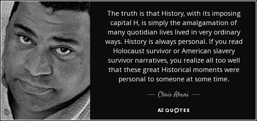 The truth is that History, with its imposing capital H, is simply the amalgamation of many quotidian lives lived in very ordinary ways. History is always personal. If you read Holocaust survivor or American slavery survivor narratives, you realize all too well that these great Historical moments were personal to someone at some time. - Chris Abani