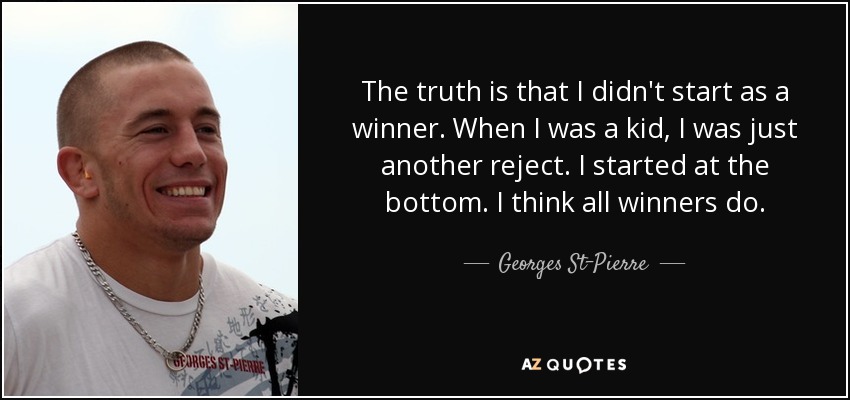 The truth is that I didn't start as a winner. When I was a kid, I was just another reject. I started at the bottom. I think all winners do. - Georges St-Pierre