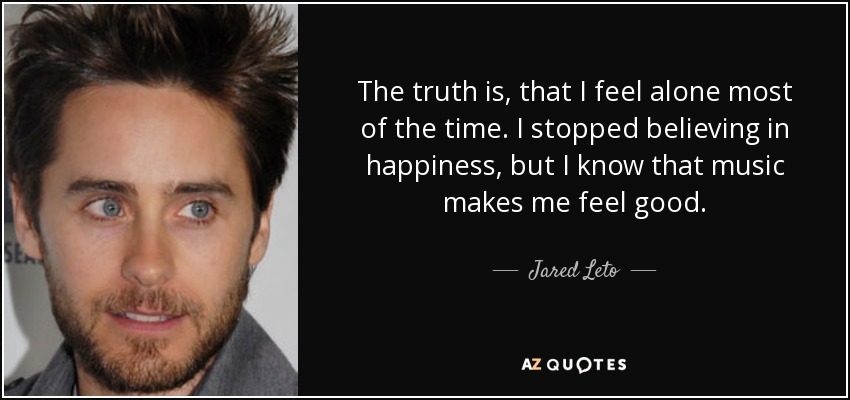 The truth is, that I feel alone most of the time. I stopped believing in happiness, but I know that music makes me feel good. - Jared Leto