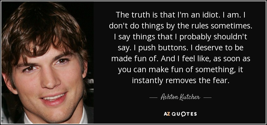 The truth is that I'm an idiot. I am. I don't do things by the rules sometimes. I say things that I probably shouldn't say. I push buttons. I deserve to be made fun of. And I feel like, as soon as you can make fun of something, it instantly removes the fear. - Ashton Kutcher
