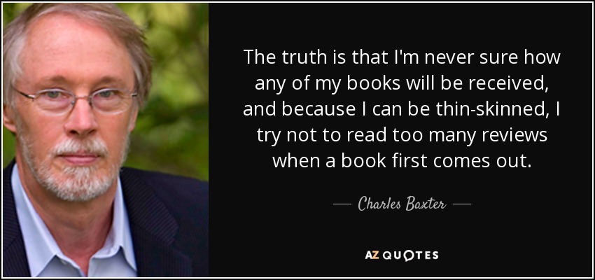 The truth is that I'm never sure how any of my books will be received, and because I can be thin-skinned, I try not to read too many reviews when a book first comes out. - Charles Baxter
