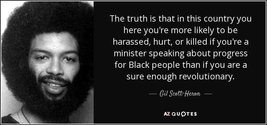 The truth is that in this country you here you're more likely to be harassed, hurt, or killed if you're a minister speaking about progress for Black people than if you are a sure enough revolutionary. - Gil Scott-Heron