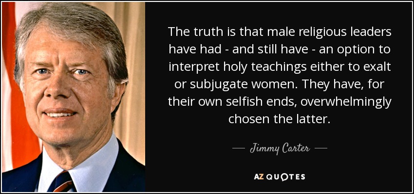 The truth is that male religious leaders have had - and still have - an option to interpret holy teachings either to exalt or subjugate women. They have, for their own selfish ends, overwhelmingly chosen the latter. - Jimmy Carter